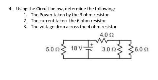 4. Using the Circuit below, determine the following:
1. The Power taken by the 3 ohm resistor
2. The current taken the 6 ohm resistor
3. The voltage drop across the 4 ohm resistor
4.0 0
5.0 2
18 V
3.0 Ω
6.02
