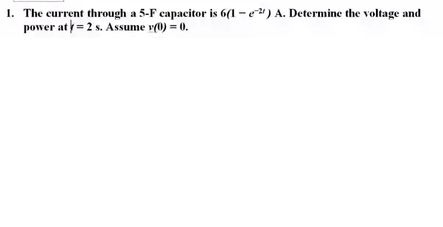 1. The current through a 5-F capacitor is 6(1 - e2) A. Determine the voltage and
power at = 2 s. Assume v(0) = 0.
