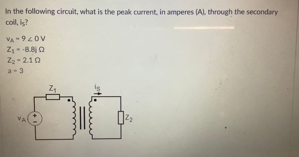In the following circuit, what is the peak current, in amperes (A), through the secondary
coil, is?
VA = 9OV
Z1 = -8.8j Q
Z2 = 2.1 Q
%3D
%3D
%3D
a 3
is
+
VA
22

