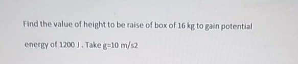 Find the value of height to be raise of box of 16 kg to gain potential
energy of 1200 J. Take g=10 m/s2
