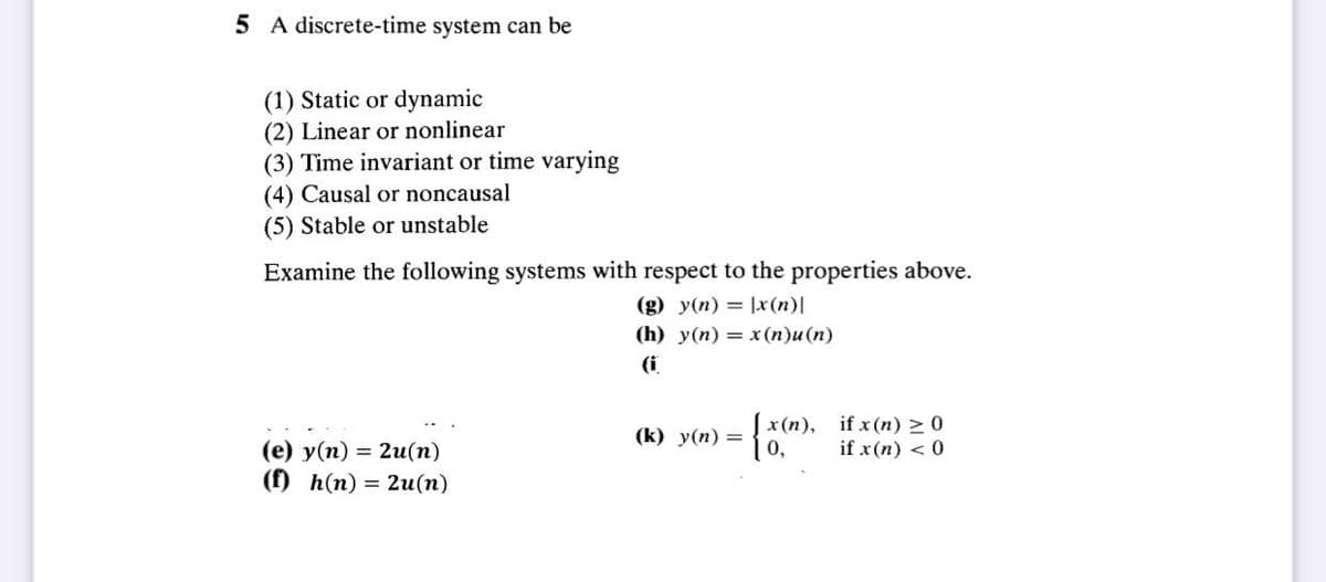5 A discrete-time system can be
(1) Static or dynamic
(2) Linear or nonlinear
(3) Time invariant or time varying
(4) Causal or noncausal
(5) Stable or unstable
Examine the following systems with respect to the properties above.
(g) y(n)= x(n)|
(h) y(n)= x(n)u(n)
(i
(e) y(n) = 2u(n)
(f) h(n) = 2u(n)
(k) y(n) =
{ x(m
0,
x(n), if x(n) ≥ 0
if x(n) < 0