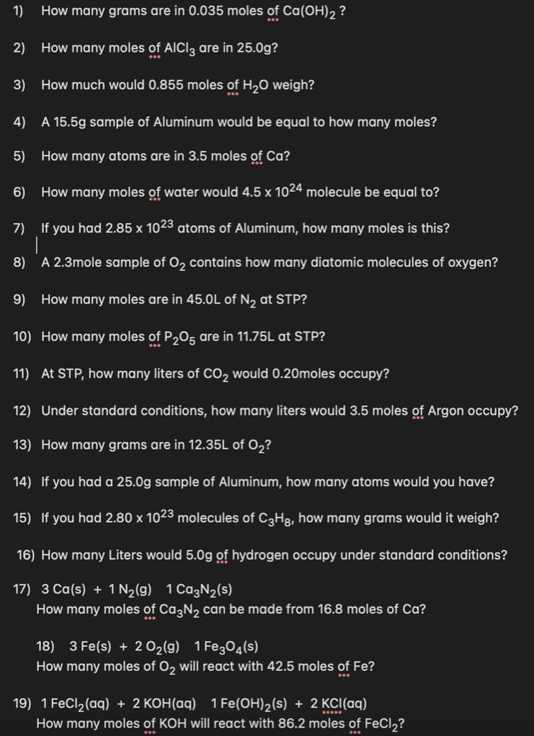 1)
How many grams are in 0.035 moles of Ca(OH)2 ?
2) How many moles of AICI3 are in 25.0g?
3) How much would 0.855 moles of H,0 weigh?
4)
A 15.5g sample of Aluminum would be equal to how many moles?
5)
How many atoms are in 3.5 moles of Ca?
6)
How many moles of water would 4.5 x 1024 molecule be equal to?
7)
If you had 2.85 x 1023 atoms of Aluminum, how many moles is this?
8)
A 2.3mole sample of O, contains how many diatomic molecules of oxygen?
9) How many moles are in 45.0L of N2 at STP?
10) How many moles of P,05 are in 11.75L at STP?
11) At STP, how many liters of CO2 would 0.20moles occupy?
12) Under standard conditions, how many liters would 3.5 moles of Argon occupy?
13) How many grams are in 12.35L of 0,?
14) If you had a 25.0g sample of Aluminum, how many atoms would you have?
15) If you had 2.80 x 1023 molecules of C3H3, how many grams would it weigh?
16) How many Liters would 5.0g of hydrogen occupy under standard conditions?
17) 3 Ca(s) + 1 N2(g) 1 Ca3N2(s)
How many moles of Ca,N, can be made from 16.8 moles of Ca?
18) 3 Fe(s) + 2 O2(g) 1 Fe304(s)
How many moles of O, will react with 42.5 moles of Fe?
19) 1 FeCl2(aq) + 2 KOH(aq) 1 Fe(OH)2(s) + 2 KCI(aq)
How many moles of KOH will react with 86.2 moles of FeCl,?
