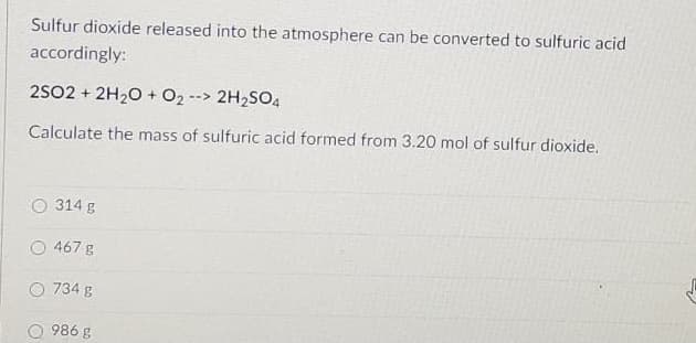 Sulfur dioxide released into the atmosphere can be converted to sulfuric acid
accordingly:
2S02 + 2H20 + O2 --> 2H2SO4
Calculate the mass of sulfuric acid formed from 3.20 mol of sulfur dioxide.
314 g
467 g
O 734 g
O 986 g
