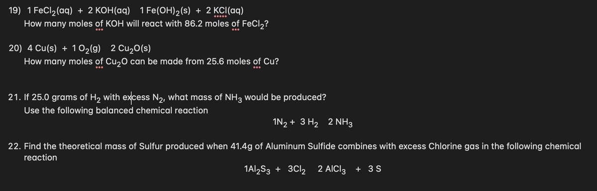 I FeCl2(aq) + 2 KOH(aq) 1 Fe(OH)2(s) + 2 KCI(aq)
How many moles of KOH will react with 86.2 moles of FeCl,?
19)
20) 4 Cu(s) + 1 02(g) 2 Cu2O(s)
How many moles of Cu,0 can be made from 25.6 moles of Cu?
21. If 25.0 grams of H2 with excess N2, what mass of NH3 would be produced?
Use the following balanced chemical reaction
IN2 + 3 H2 2 NH3
22. Find the theoretical mass of Sulfur produced when 41.4g of Aluminum Sulfide combines with excess Chlorine gas in the following chemical
reaction
1Al,S3 + 3CI2
2 AICI3 + 3S
