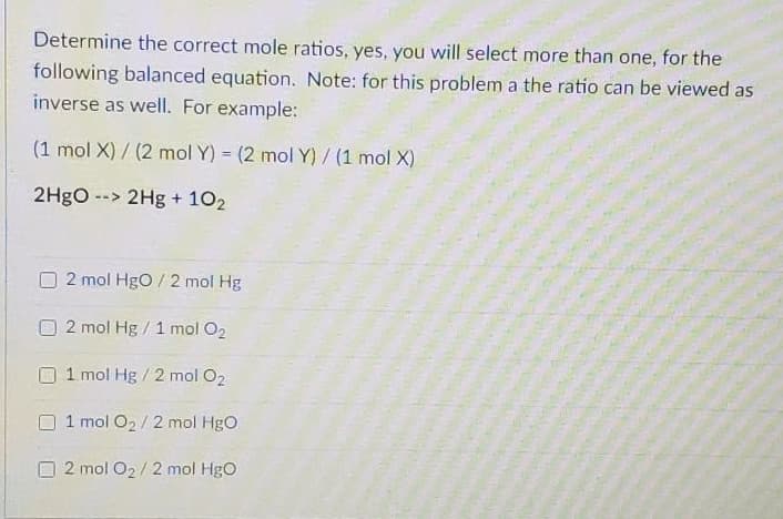 Determine the correct mole ratios, yes, you will select more than one, for the
following balanced equation. Note: for this problem a the ratio can be viewed as
inverse as well. For example:
(1 mol X) / (2 mol Y) = (2 mol Y) / (1 mol X)
%3!
2H9O --> 2Hg + 102
2 mol HgO / 2 mol Hg
2 mol Hg/1 mol O2
1 mol Hg /2 mol O2
1 mol O2/ 2 mol HgO
2 mol O2/ 2 mol HgO
