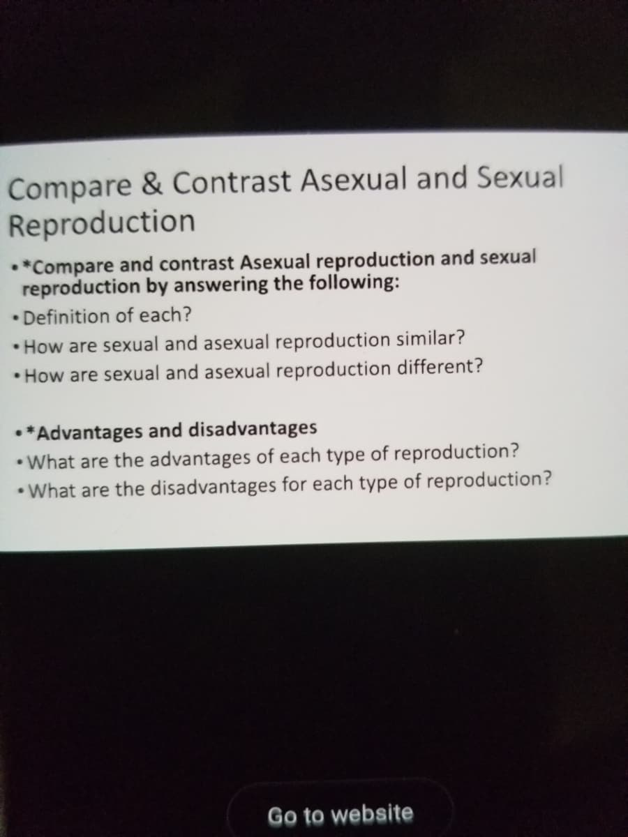 Compare & Contrast Asexual and Sexual
Reproduction
•*Compare and contrast Asexual reproduction and sexual
reproduction by answering the following:
• Definition of each?
• How are sexual and asexual reproduction similar?
• How are sexual and asexual reproduction different?
•*Advantages and disadvantages
• What are the advantages of each type of reproduction?
• What are the disadvantages for each type of reproduction?
Go to website
