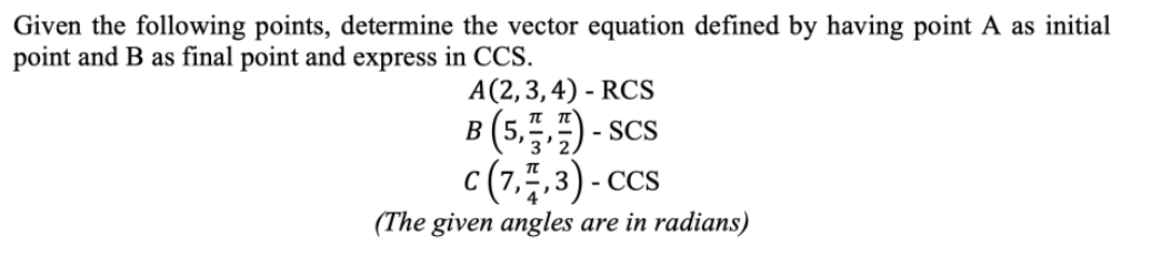 Given the following points, determine the vector equation defined by having point A as initial
point and B as final point and express in CCS.
А (2, 3,4) - RCS
π π'
B (5,) - scs
c (7,4.3) - ccs
3
- CCS
(The given angles are in radians)
