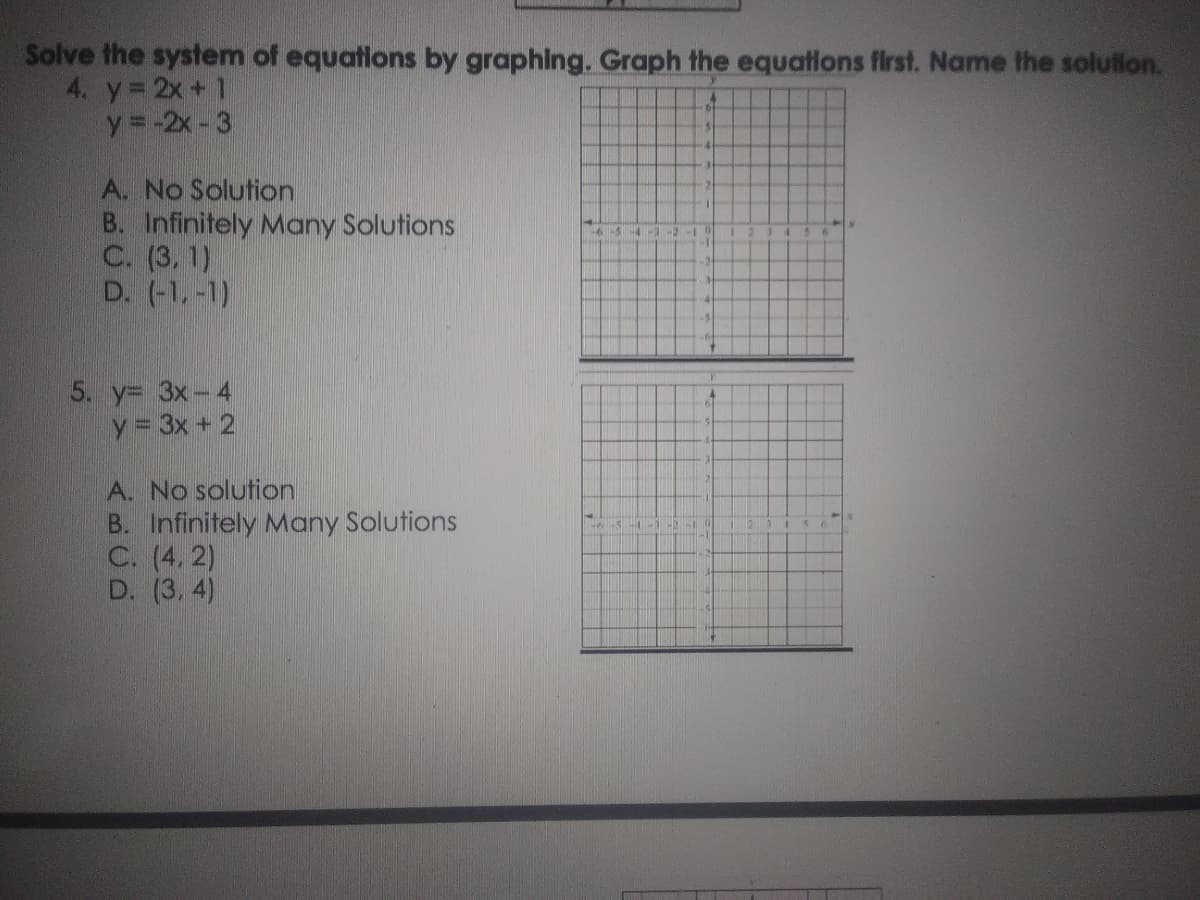Solve the system of equations by graphing. Graph the equations first. Name the solution.
4. y 2x + 1
y =-2x - 3
A. No Solution
B. Infinitely Many Solutions
C. (3, 1)
D. (-1,-1)
5. y= 3x-4
y = 3x + 2
A. No solution
B. Infinitely Many Solutions
C. (4, 2)
D. (3, 4)
