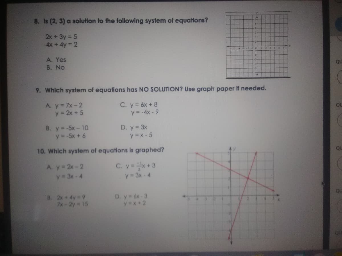 8. is (2, 3) a solution to the following system of equations?
2x +3y 5
-4x+4y 2
A. Yes
QU
B. No
9. Which system of equations has NO SOLUTION? Use graph paper If needed.
A. y 7x-2
y 2x + 5
C. y= 6x + 8
y = -4x-9
QU
B. y=-5x- 10
y =-5x + 6
D. y 3x
y =x- 5
QU
10. Which system of equations is graphed?
A. y 2x-2
y 3x-4
C. y=x+3
y 3x- 4
QU
8. 2x+ 4y 9
7x-2y 15
D. y 6x-3
yex+2
