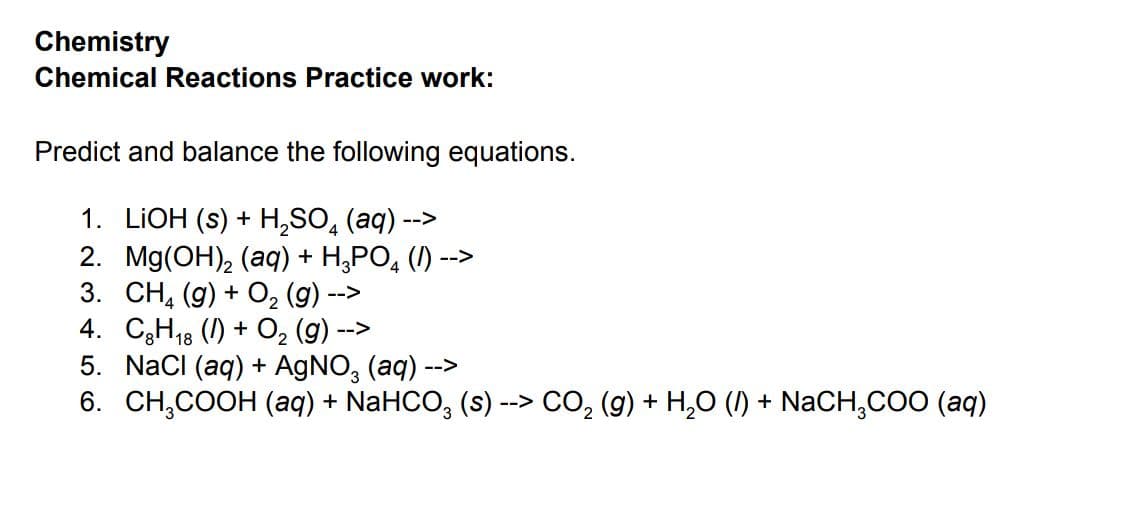 Chemistry
Chemical Reactions Practice work:
Predict and balance the following equations.
1. LIOH (s) + H,SO, (aq)
2. Mg(OH), (aq) + H,PO, (1) --
3. CH, (g) + O, (g)
4. C3H18 () + O, (g)
5. NacI (aq) + AGNO, (aq) -->
6. CH,COOH (aq) + NaHCO, (s) --> CO, (g) + H,O (1) + NaCH,COO (aq)
-->
-->
-->

