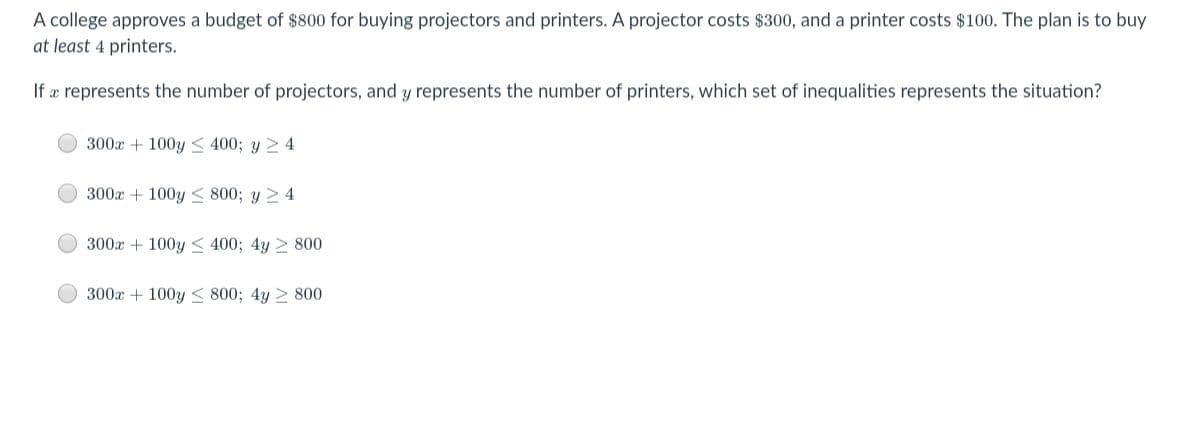 A college approves a budget of $800 for buying projectors and printers. A projector costs $300, and a printer costs $100. The plan is to buy
at least 4 printers.
If æ represents the number of projectors, and y represents the number of printers, which set of inequalities represents the situation?
300x + 100y < 400; y 2 4
300x + 100y < 800; y 2 4
300x + 100y < 400; 4y 2 800
300x + 100y < 800; 4y > 800
