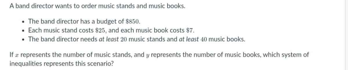 A band director wants to order music stands and music books.
• The band director has a budget of $850.
Each music stand costs $25, and each music book costs $7.
• The band director needs at least 20 music stands and at least 40 music books.
If æ represents the number of music stands, and y represents the number of music books, which system of
inequalities represents this scenario?
