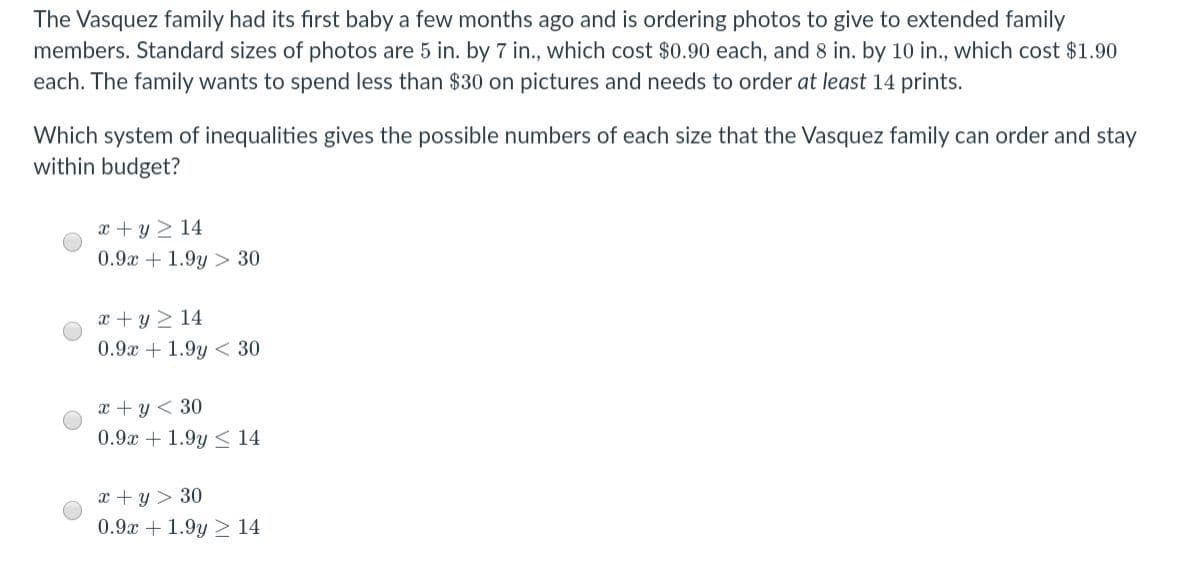 The Vasquez family had its first baby a few months ago and is ordering photos to give to extended family
members. Standard sizes of photos are 5 in. by 7 in., which cost $0.90 each, and 8 in. by 10 in., which cost $1.90
each. The family wants to spend less than $30 on pictures and needs to order at least 14 prints.
Which system of inequalities gives the possible numbers of each size that the Vasquez family can order and stay
within budget?
x + y 2 14
0.9x + 1.9y > 30
x + y 2 14
0.9x + 1.9y < 30
x + y < 30
0.9x + 1.9y < 14
x + y > 30
0.9x + 1.9y > 14
