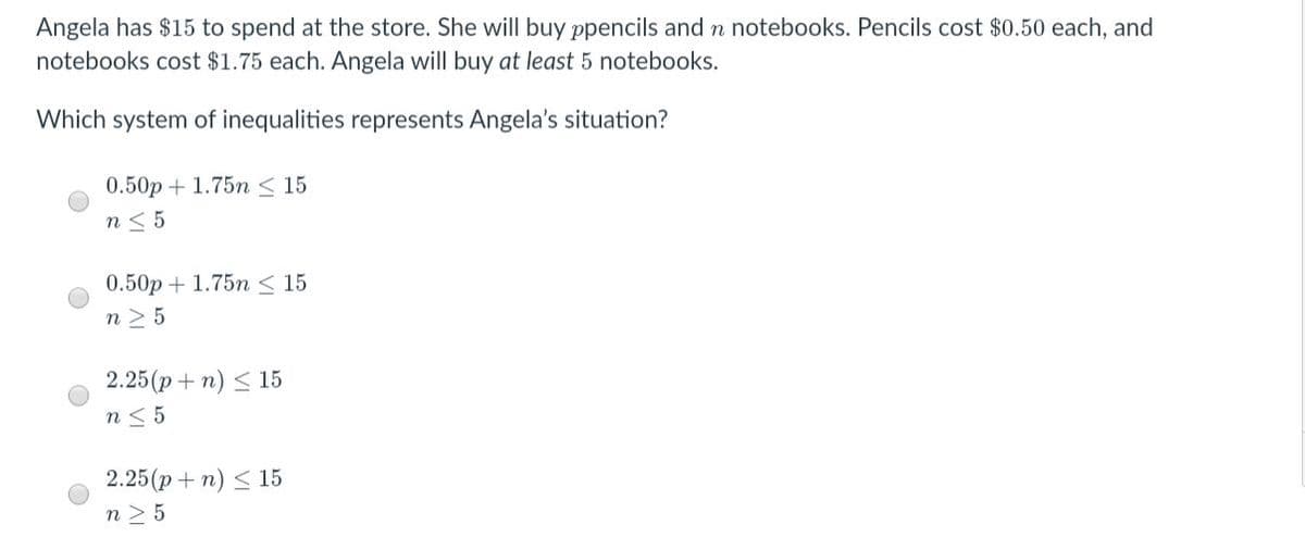 Angela has $15 to spend at the store. She will buy ppencils and n notebooks. Pencils cost $0.50 each, and
notebooks cost $1.75 each. Angela will buy at least 5 notebooks.
Which system of inequalities represents Angela's situation?
0.50p + 1.75n < 15
n< 5
0.50p + 1.75n < 15
n > 5
2.25(p + n) < 15
n< 5
2.25(p + n) < 15
n 2 5
