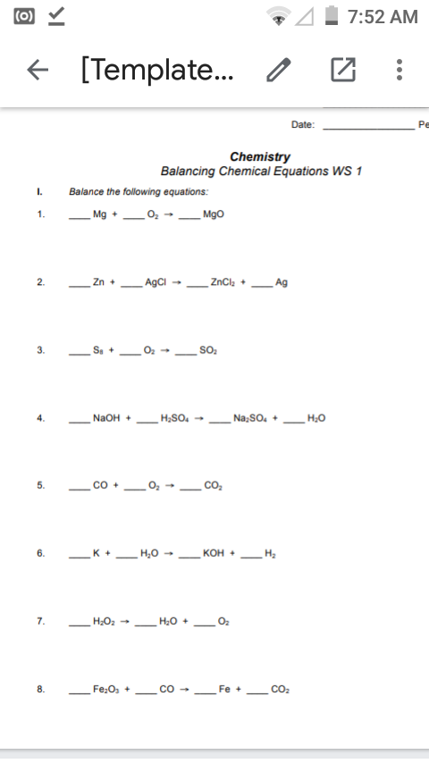 (0) Y
7:52 AM
+ [Template.
Date:
Pe
Chemistry
Balancing Chemical Equations WS 1
I.
Balance the following equations:
1.
_Mg +02
Mgo
2.
Zn +
AgCI
ZnCl, +
Ag
3.
So,
4.
NaOH +
H,SO.
Na;So, +
H;0
co
co.
5.
_K +.
H,0 -
6.
кон -
H2
7.
H20 +
O2
8.
Fe,O, +
Fe
CO2
