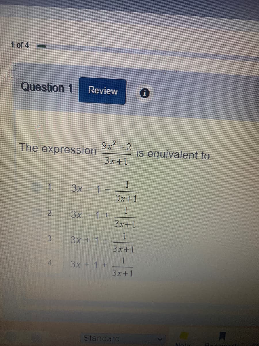 1 of 4
Question 1
Review
The expression
9x - 2
is equivalent to
3x+1
3x - 1 -
3x+1
1.
1.
3x - 1+
3x+1
2.
3.
3x + 1 -
3x+1
4.
3x + 1 +
3x+1
Standard
loto
