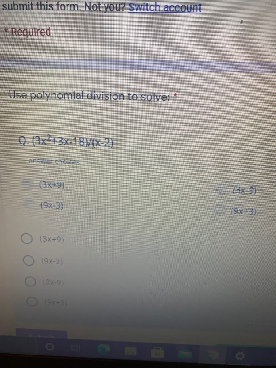submit this form. Not you? Switch account
* Required
Use polynomial division to solve:
Q. (3x2+3x-18)/(x-2)
answer choices
(3x+9)
(3x-9)
(9x-3)
(9x+3)
(3x+9)
(9x-3)
(3x-9)
(9x+3)
