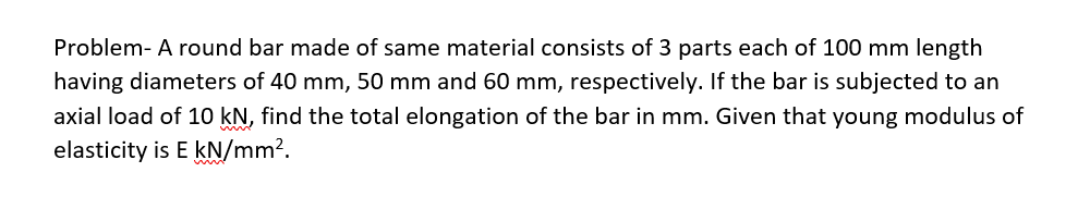 Problem- A round bar made of same material consists of 3 parts each of 100 mm length
having diameters of 40 mm, 50 mm and 60 mm, respectively. If the bar is subjected to an
axial load of 10 kN, find the total elongation of the bar in mm. Given that young modulus of
elasticity is E kN/mm².