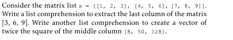 Consider the matrix list x = [[1, 2, 3], [4, 5, 6], [7, 8, 9]].
Write a list comprehension to extract the last column of the matrix
[3, 6, 9]. Write another list comprehension to create a vector of
twice the square of the middle column [8, 50, 128].
