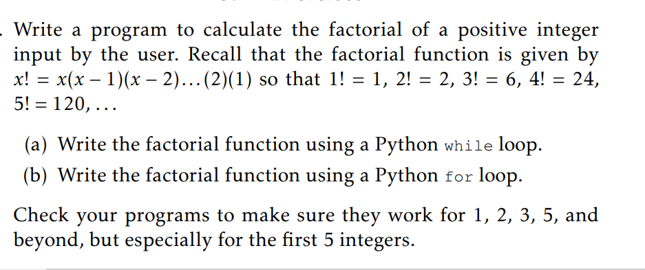 Write a program to calculate the factorial of a positive integer
input by the user. Recall that the factorial function is given by
x! = x(x – 1)(x – 2)...(2)(1) so that 1! = 1, 2! = 2, 3! = 6, 4! = 24,
5! = 120, ...
%3D
%3D
%3D
%3D
(a) Write the factorial function using a Python while loop.
(b) Write the factorial function using a Python for loop.
Check your programs to make sure they work for 1, 2, 3, 5, and
beyond, but especially for the first 5 integers.
