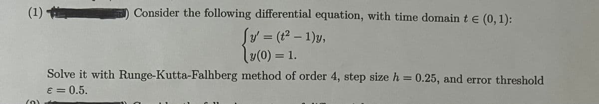 (1)
Consider the following differential equation, with time domain t e (0,1):
Sy (t – 1)y,
y(0) = 1.
Solve it with Runge-Kutta-Falhberg method of order 4, step size h = 0.25, and error threshold
%3D
E = 0.5.
(2)
