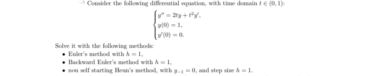 ) Consider the following differential equation, with time domain t e (0, 1):
y" = 2ty + t²y',
y(0) = 1,
y' (0) = 0.
Solve it with the following methods:
• Euler's method with h =1,
• Backward Euler's method with h = 1,
• non self starting Heun's method, with y–1 = 0, and step size h = 1.

