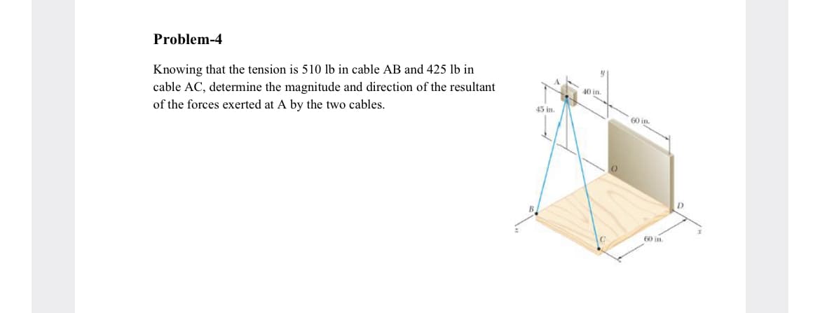 Problem-4
Knowing that the tension is 510 lb in cable AB and 425 lb in
40 in.
cable AC, determine the magnitude and direction of the resultant
of the forces exerted at A by the two cables.
45 in.
60 in.
D.
60 in.
