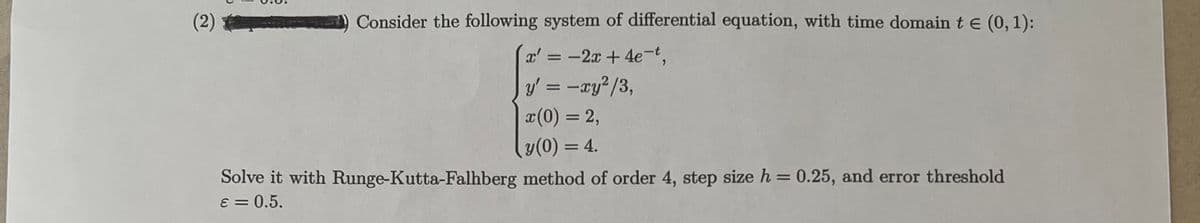 (2)
Consider the following system of differential equation, with time domain te (0,1):
x' = -2x +4e-t,
y' = -ay?/3,
x(0) = 2,
y(0) = 4.
Solve it with Runge-Kutta-Falhberg method of order 4, step size h = 0.25, and error threshold
8 = 0.5.
%3D
