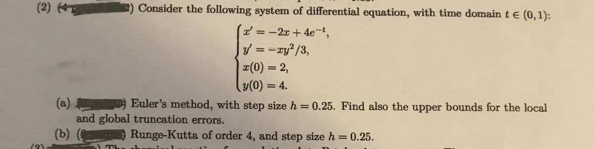 (2)
E) Consider the following system of differential equation, with time domain t e (0,1):
x' =
-2x + 4e-t,
y' = =xy? /3,
¤(0) = 2,
%3|
y(0) = 4.
%3D
(a) ) Euler's method, with step size h = 0.25. Find also the upper bounds for the local
and global truncation errors.
%3D
(Ъ) (
(2).
Runge-Kutta of order 4, and step size h = 0.25.
%3D
) The
