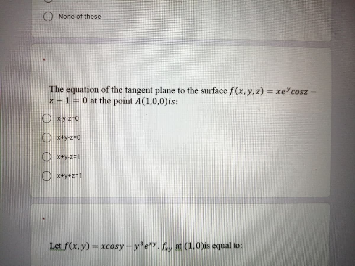 None of these
The equation of the tangent plane to the surface f (x,y, z) = xe cosz -
z - 1= 0 at the point A(1,0,0)is:
%3D
x-y-Z3D0
O x+y-z=D0
O x+y-z=1
O x+y+z=1
Let f(x, y) = xcosy – y e*Y. fry at (1,0)is equal to:
%3D
