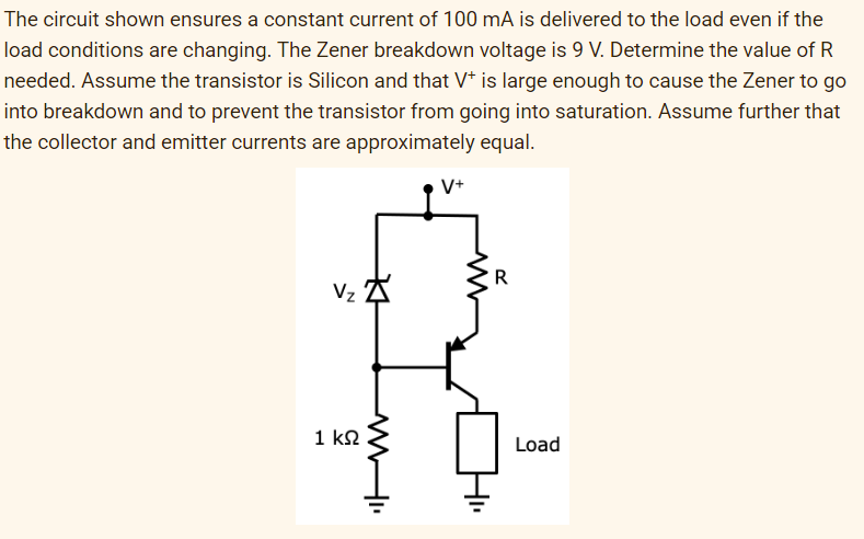 The circuit shown ensures a constant current of 100 mA is delivered to the load even if the
load conditions are changing. The Zener breakdown voltage is 9 V. Determine the value of R
needed. Assume the transistor is Silicon and that V* is large enough to cause the Zener to go
into breakdown and to prevent the transistor from going into saturation. Assume further that
the collector and emitter currents are approximately equal.
V+
R
Vz A
1 k2
Load
