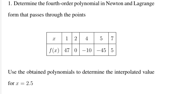 1. Determine the fourth-order polynomial in Newton and Lagrange
form that passes through the points
12
4
f(x) | 47 | 0 –10 |-45 5
Use the obtained polynomials to determine the interpolated value
for x = 2.5
