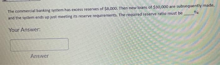 The commercial banking system has excess reserves of $8,000. Then new loans of $30,000 are subsequently made,
and the system ends up just meeting its reserve requirements. The required reserve ratio must be
%.
Your Answer:
Answer

