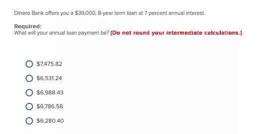Dinero Bank offers you a $39,000, 8-year term loan at 7 percent annual interest.
Required:
What will your annual loan payment be? (Do not round your intermediate calculations.)
$7,475.82
$6,531.24
$6,988.43
$6,786.58
$6,280.40
