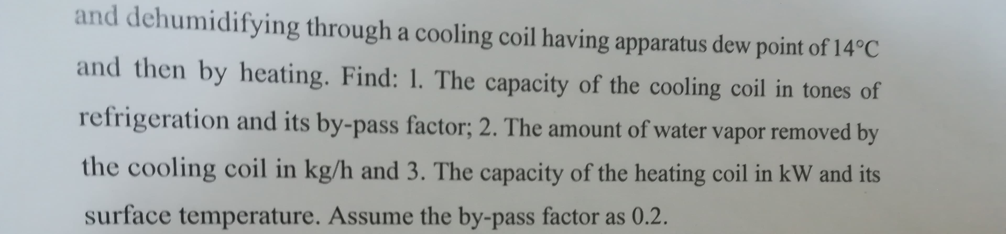 and dehumidifying through a cooling coil having apparatus dew point of 14°C
and then by heating. Find: 1. The capacity of the cooling coil in tones of
refrigeration and its by-pass factor; 2. The amount of water vapor removed by
the cooling coil in kg/h and 3. The capacity of the heating coil in kW and its
surface temperature, Assume the by-pass facto as 0 2

