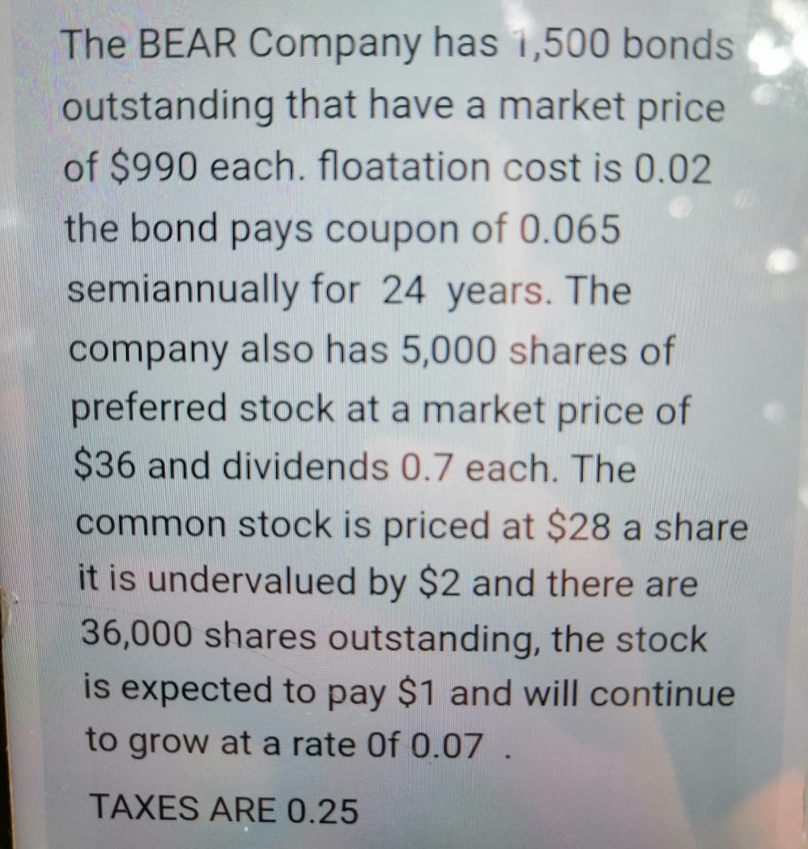 The BEAR Company has 1,500 bonds
outstanding that have a market price
of $990 each. floatation cost is 0.02
the bond pays coupon of 0.065
semiannually for 24 years. The
company also has 5,000 shares of
preferred stock at a market price of
$36 and dividends 0.7 each. The
common stock is priced at $28 a share
it is undervalued by $2 and there are
36,000 shares outstanding, the stock
is expected to pay $1 and will continue
to grow at a rate Of 0.07
TAXES ARE 0.25
