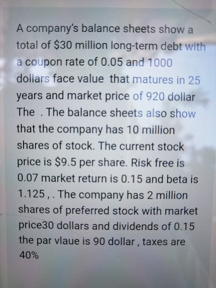 A company's balance sheets show a
total of $30 million long-term debt with
a coupon rate of 0.05 and 1000
dollars face value that matures in 25
years and market price of 920 dollar
The . The balance sheets also show
that the company has 10 million
shares of stock. The current stock
price is $9.5 per share. Risk free is
0.07 market return is 0.15 and beta is
1.125, . The company has 2 million
shares of preferred stock with market
price30 dollars and dividends of 0.15
the par vlaue is 90 dollar , taxes are
40%
