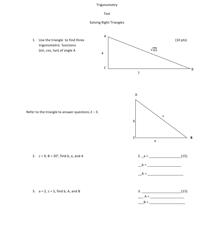 Trigonometry
Test
Solving Right Triangles
1. Use the triangle to find three
(10 pts)
trigonometric functions
(sin, cos, tan) of angle A
V65
B
A
Refer to the triangle to answer questions 2 - 3.
b
2. c = 9, B = 20°, find b, a, and A
2. а 3
_(15)
_b =
_A =
3. a = 2, c = 5, find b, A, and B
3.
(15)
A =
--
B =
