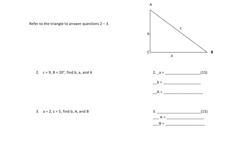 A
Refer to the triangle to answer questions 2 - 3.
a
2. c = 9, B = 20°, find b, a, and A
2. _a =
_(15)
_b =
A =
3. a = 2, c = 5, find b, A, and B
_(15)
3.
A =
--
B =
