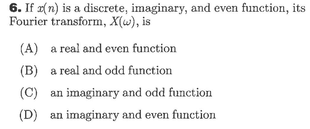 6. If x(n) is a discrete, imaginary, and even function, its
Fourier transform, X(w), is
(A)
a real and even function
(В)
a real and odd function
(C)
an imaginary and odd function
(D)
an imaginary and even function
