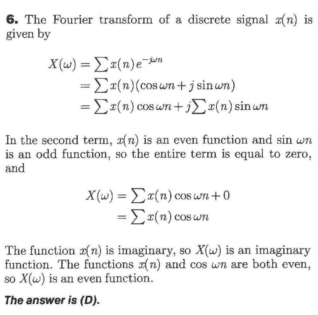 6. The Fourier transform of a discrete signal a(n) is
given by
Χ(ω)Σε(n) εTψη
=x(n)(coswn+ j sinwn)
1
Σ(n) coswn + jΣ-(n) sin wn
In the second term, n) is an even function and sin wn
is an odd function, so the entire term is equal to zero,
and
x(n) cos wn+0
-Σ(n)cos un
X(w)
The function z(n) is imaginary, so X(w) is an imaginary
function. The functions x(n) and cos wn are both even,
so X(w) is an even function
The answer is (D)
