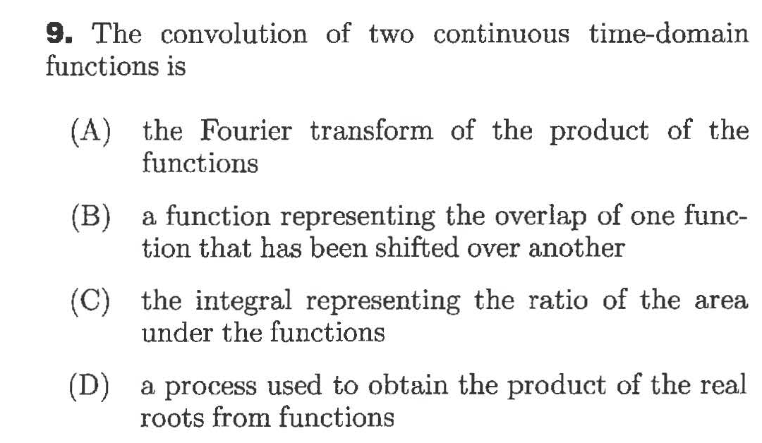 9. The convolution of two continuous time-domain
functions is
(A) the Fourier transform of the product of the
functions
(B)
a function representing the overlap of one func-
tion that has been shifted over another
(C) the integral representing the ratio of the area
under the functions
(D)
a process used to obtain the product of the real
roots from functions
