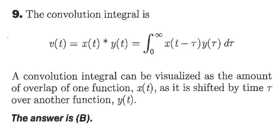 9. The convolution integral is
= x(t-7)y(T) dr
v(t) (t) y(t)
A convolution integral can be visualized as the amount
of overlap of one function, x(t), as it is shifted by time T
over another function, y(t).
The answer is (B).
