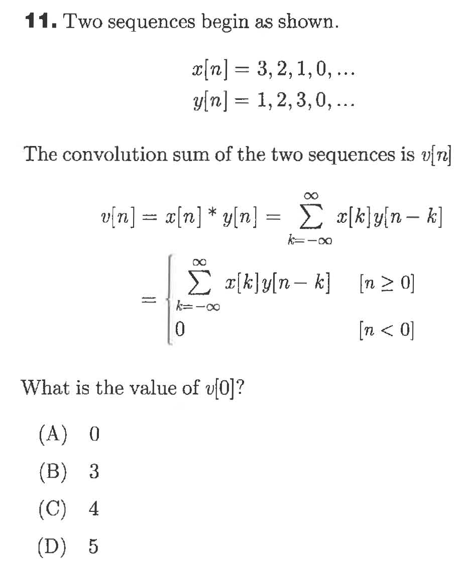 11. Two sequences begin as shown.
3, 2,1,0,..
y/n]=
1,2,3,0,..
The convolution sum of the two sequences is vjn
[uja
n= [n]yln] = »[k]y{n_ k]
xk]y[n- k] [n 2 0
0
(0 > u]
What is the value of u0]?
(A) 0
(B) 3
(C) 4
(D) 5

