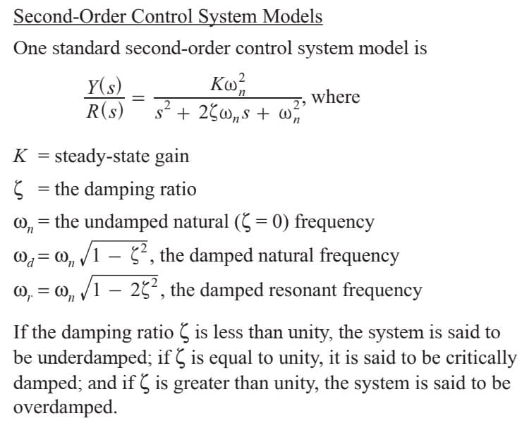 Second-Order Control System Models
One standard second-order control system model is
Ко
2 3
Y(s)
R(s)
where
п
K steady-state gain
the damping ratio
the undamped natural ( 0) frequency
, the damped natural frequency
о,
1
o
125, the damped resonant frequency
If the damping ratio is less than unity, the system is said to
be underdamped; if is equal to unity, it is said to be critically
damped, and if Ç is greater than unity, the system is said to be
overdamped
