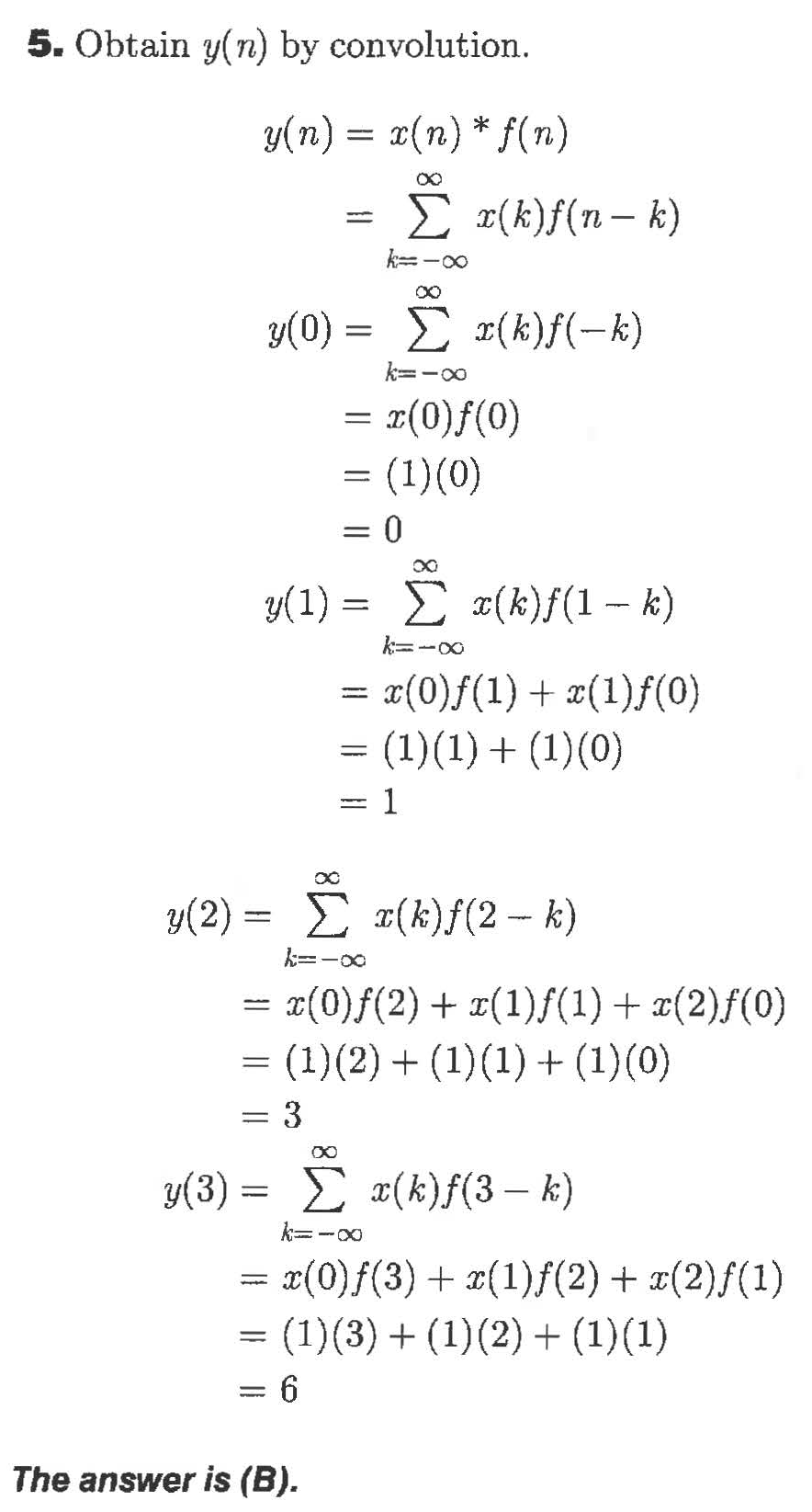 5. Obtain y(n) by convolution
y(n) x(n)* f(n)
Σ ( )f (π- t)
k oo
0)-Σ (k)f(-k)
y(0)
k-oo
= (0)f(0)
(1)(0)
= 0
(1) x(k)f(1- k)
x(0)f(1)(1)f(0)
(1)(1)(10)
= 1
(k)f(2 k)
y(2) =
(0)f(2)(1)(1)(2)f(0)
(1)(2)() (1)(0)
3
y(3)
x(k)f(3- k)
= x(0)f(3)(1)f(2)(2)f(1)
= (1)(3)(1)2)(1)(1)
= 6
The answer is (B).
