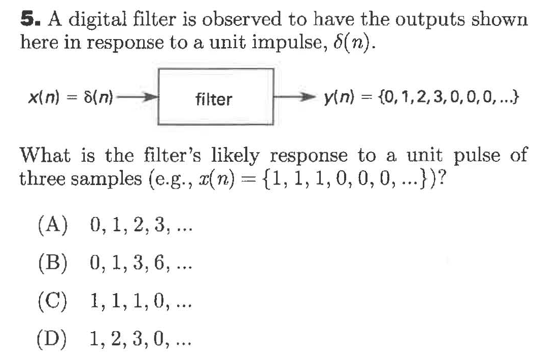 5. A digital filter is observed to have the outputs shown
here in response to a unit impulse, 6(n)
yin) {0,1,2,3,0,0,0,..
x(n)
8(n)
filter
What is the filter's likely response to a unit pulse of
three samples (e.g., x(n)= {1,1,1, 0, 0, 0, .)?
(А) 0, 1, 2, 3, ..
(В) 0, 1, 3, 6, ..
(C) 1,1,1,0,..
1,2, 3, 0, ..
(D)
