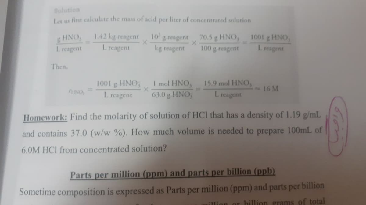 Solution
Let us first calculate the mass of acid per liter of concentrated solution
1.42 kg reagent
L reagent
10
HNO,
L reagent
greagent
70.5g HNO,
1001 g HNO,
kg reagent
100
g reagent
reagent
Then.
I mol HNO,
63.0 g HNO,
1001 g HNO,
15.9 mol HNO,
16 M
INO,
I. reagent
L reagent
Homework: Find the molarity of solution of HCI that has a density of 1.19 g/mL
and contains 37.0 (w/w %). How much volume is needed to prepare 100mL of
6.0M HCI from concentrated solution?
Parts per million (ppm) and parts per billion (ppb)
Sometime composition is expressed as Parts per million (ppm) and parts per billion
illion or bhillion grams of total
