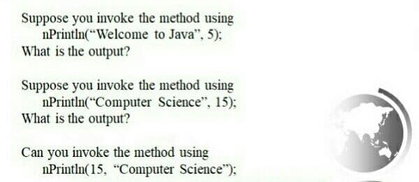 Suppose you invoke the method using
nPrintln("Welcome to Java", 5);
What is the output?
Suppose you invoke the method using
nPrintln(*Computer Science", 15):
What is the output?
Can you invoke the method using
nPrintln(15, "Computer Science"):
