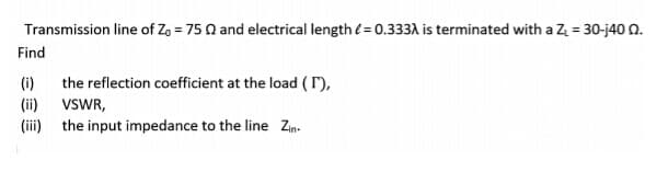 Transmission line of Zo = 75 0 and electrical length (= 0.333A is terminated with a Z = 30-j40 N.
Find
(i)
the reflection coefficient at the load ( r),
(ii)
VSWR,
(iii) the input impedance to the line Zin-
